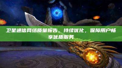 卫星通信网络质量报告,持续优化,保障用户畅享优质服务