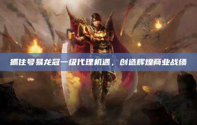 抓住号易龙冠一级代理机遇,创造辉煌商业战绩