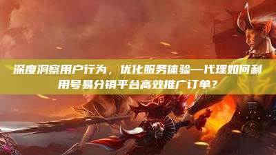 深度洞察用户行为,优化服务体验—代理如何利用号易分销平台高效推广订单?