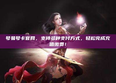 号易号卡官网,支持多种支付方式,轻松完成充值缴费!