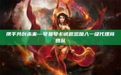 携手共创未来—号易号卡诚邀您加入一级代理商团队