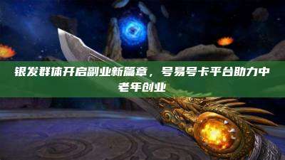 银发群体开启副业新篇章,号易号卡平台助力中老年创业