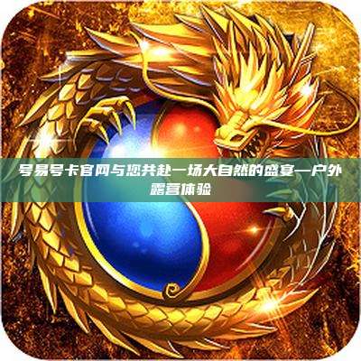 号易号卡官网与您共赴一场大自然的盛宴—户外露营体验