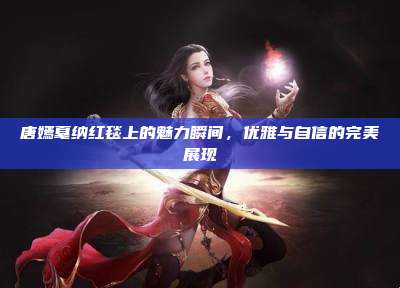 唐嫣戛纳红毯上的魅力瞬间，优雅与自信的完美展现