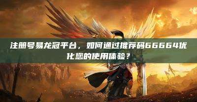 注册号易龙冠平台，如何通过推荐码66664优化您的使用体验？