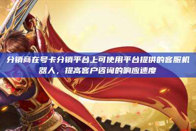分销商在号卡分销平台上可使用平台提供的客服机器人,提高客户咨询的响应速度