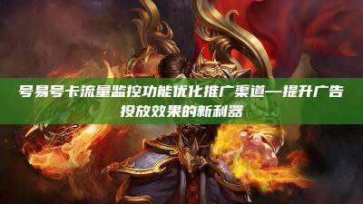 号易号卡流量监控功能优化推广渠道—提升广告投放效果的新利器