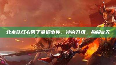 北京队红衣男子掌掴事件,冲突升级,拘留8天