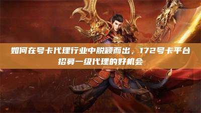 如何在号卡代理行业中脱颖而出，172号卡平台招募一级代理的好机会