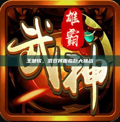王楚钦,混双将面临巨大挑战