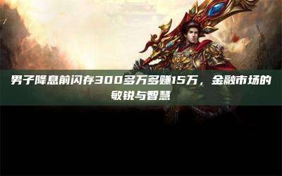 男子降息前闪存300多万多赚15万,金融市场的敏锐与智慧