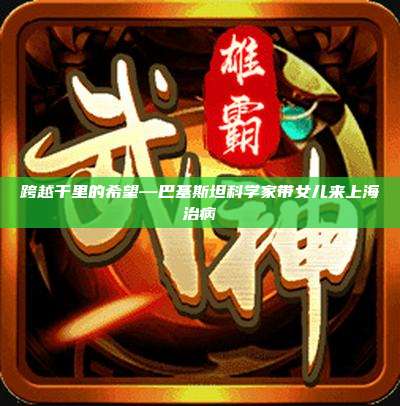 跨越千里的希望—巴基斯坦科学家带女儿来上海治病