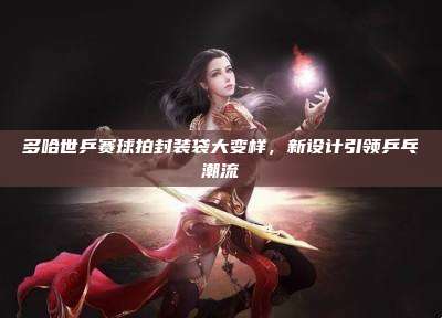多哈世乒赛球拍封装袋大变样,新设计引领乒乓潮流