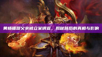 黄杨钿甜父亲被立案调查,揭秘背后的真相与影响