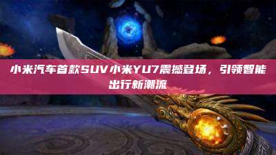 小米汽车首款SUV小米YU7震撼登场，引领智能出行新潮流