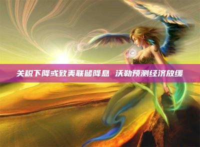 关税下降或致美联储降息 沃勒预测经济放缓