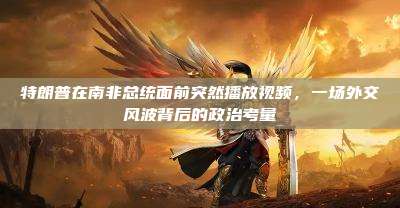 特朗普在南非总统面前突然播放视频,一场外交风波背后的政治考量