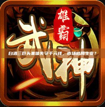 白酒三巨头集体失守千元线，市场格局生变？