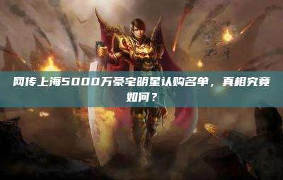网传上海5000万豪宅明星认购名单,真相究竟如何?