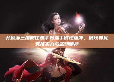 孙颖莎三度防住对手男选手倒地爆冲,展现非凡竞技实力与坚韧精神