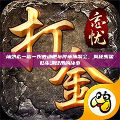 陈妍希一瘸一拐去酒吧与付辛博聚会,揭秘明星私生活背后的故事