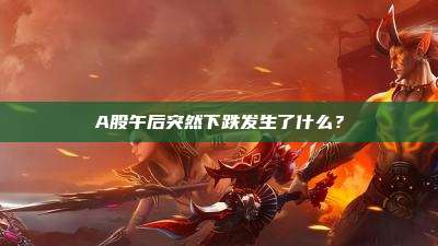 A股午后突然下跌发生了什么?