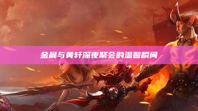 金晨与黄轩深夜聚会的温馨瞬间