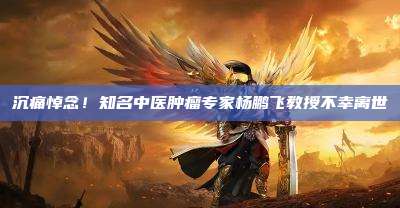 沉痛悼念!知名中医肿瘤专家杨鹏飞教授不幸离世