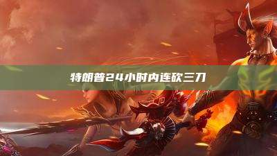 特朗普24小时内连砍三刀
