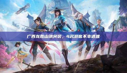 广西龙胜山洪突袭,4名游客不幸遇难