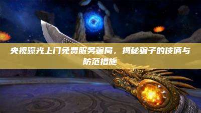 央视曝光上门免费服务骗局,揭秘骗子的伎俩与防范措施