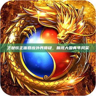 王楚钦正面回应外界质疑,展现大国青年风采