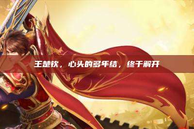 王楚钦,心头的多年结,终于解开