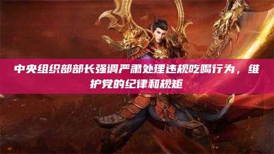 中央组织部部长强调严肃处理违规吃喝行为,维护党的纪律和规矩
