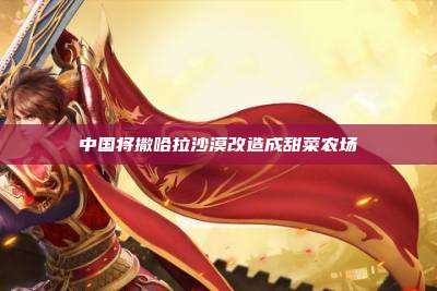 中国将撒哈拉沙漠改造成甜菜农场