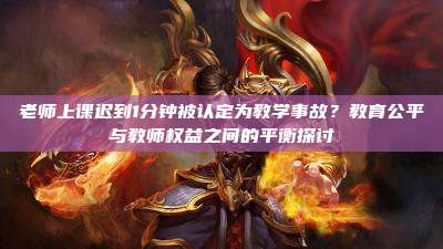 老师上课迟到1分钟被认定为教学事故?教育公平与教师权益之间的平衡探讨