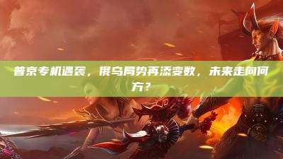 普京专机遇袭，俄乌局势再添变数，未来走向何方？