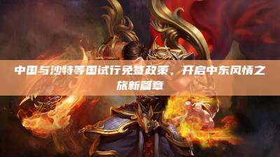 中国与沙特等国试行免签政策,开启中东风情之旅新篇章