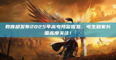 教育部发布2025年高考预警信息,考生和家长需高度关注!