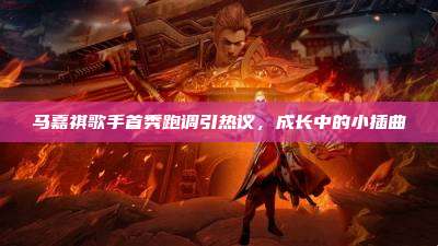 马嘉祺歌手首秀跑调引热议,成长中的小插曲