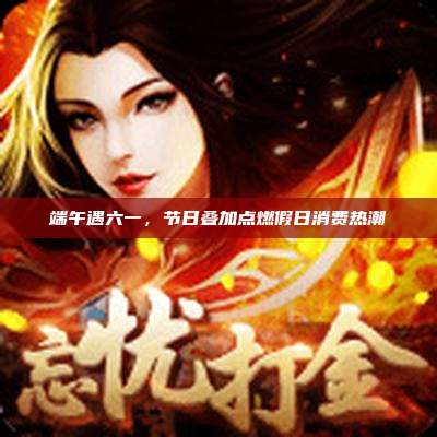 端午遇六一,节日叠加点燃假日消费热潮