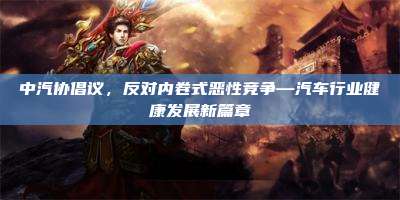 中汽协倡议,反对内卷式恶性竞争—汽车行业健康发展新篇章