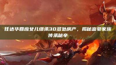任达华回应女儿继承30多处房产,揭秘富豪家族传承秘辛