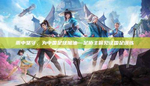 雨中坚守，为中国足球加油—足协主席见证国足训练