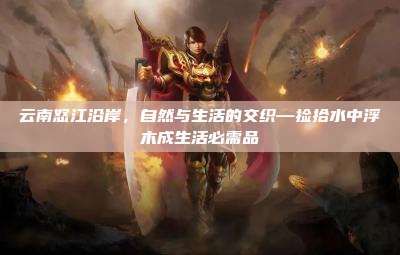 云南怒江沿岸,自然与生活的交织—捡拾水中浮木成生活必需品