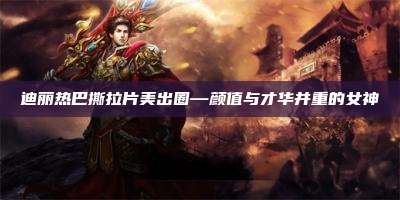 迪丽热巴撕拉片美出圈—颜值与才华并重的女神