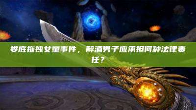 娄底拖拽女童事件,醉酒男子应承担何种法律责任?
