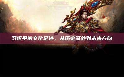 习近平的文化足迹,从历史深处到未来方向