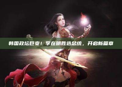 韩国政坛巨变!李在明胜选总统,开启新篇章