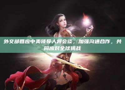 外交部回应中美领导人将会谈，加强沟通合作，共同应对全球挑战
